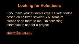 Looking for Volunteers
If you have your students create Sketchnotes
based on children’s/tween/YA literature,
please send them to me. I’m collecting
examples to use for a project.
kperry@shsu.edu
 