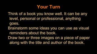 Your Turn
Think of a book you know well. It can be any
level, personal or professional, anything
goes.
Brainstorm some ideas you can use as visual
reminders about the book.
Draw two or three images on a piece of paper
along with the title and author of the book.
 