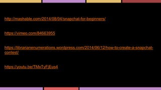 Great how-to post for beginning snappers.
http://mashable.com/2014/08/04/snapchat-for-beginners/
Great video explaining how to do a Snapchat contest.
https://vimeo.com/84663955
Great post explaining exactly how to run a Snapchat contest.
https://librarianenumerations.wordpress.com/2014/06/12/how-to-create-a-snapchat-
contest/
How-To-Use Snapchat Video
https://youtu.be/TMxTyFjEus4
Snapchat
 