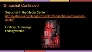 Snapchat Continued
Snapchat in the Media Center
http://yalsa.ala.org/blog/2015/03/03/snapchat-in-the-media-
center/
Lindsay Cummings
lindsaycwrites
 