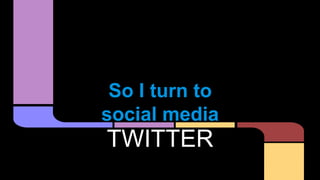 So I turn to
social media
TWITTER
 