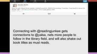 Connecting with @readingjunkee gets
connections to @yalsa, nets more people to
follow in the library field, and will also shake out
book titles as must reads.
 