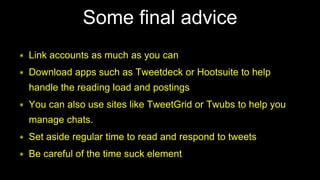 ∗ Link accounts as much as you can
∗ Download apps such as Tweetdeck or Hootsuite to help
handle the reading load and postings
∗ You can also use sites like TweetGrid or Twubs to help you
manage chats.
∗ Set aside regular time to read and respond to tweets
∗ Be careful of the time suck element
Some final advice
 