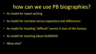 So how can we use PB biographies?
• As model for report writing
• As model for narrative versus expository text differences
• As model for handling “difficult” events in lives of the famous
• As model for teaching about AUDIENCE
• What else?
 