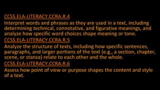 ccssCCSS.ELA-LITERACY.CCRA.R.4
Interpret words and phrases as they are used in a text, including
determining technical, connotative, and figurative meanings, and
analyze how specific word choices shape meaning or tone.
CCSS.ELA-LITERACY.CCRA.R.5
Analyze the structure of texts, including how specific sentences,
paragraphs, and larger portions of the text (e.g., a section, chapter,
scene, or stanza) relate to each other and the whole.
CCSS.ELA-LITERACY.CCRA.R.6
Assess how point of view or purpose shapes the content and style
of a text.
53
 