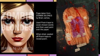 Page taken from
ZOMBIE BLONES
by Brain James.
Used Post-it tape to
cover chosen words
and then used paint
over the paper.
When dried, peeled
off Post-it tape to
reveal poem.
 