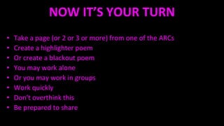NOW IT’S YOUR TURN
• Take a page (or 2 or 3 or more) from one of the ARCs
• Create a highlighter poem
• Or create a blackout poem
• You may work alone
• Or you may work in groups
• Work quickly
• Don’t overthink this
• Be prepared to share
 