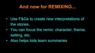 And now for REMIXING...
• Use F&Gs to create new interpretations of
the stories.
• You can focus the remix: character, theme,
setting, etc.
• Also helps kids learn summaries
 