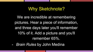 Why Sketchnote?
We are incredible at remembering
pictures. Hear a piece of information,
and three days later you'll remember
10% of it. Add a picture and you'll
remember 65%.
- Brain Rules by John Medina
 