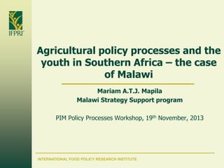 Agricultural policy processes and the
youth in Southern Africa – the case
of Malawi
Mariam A.T.J. Mapila
Malawi Strategy Support program
PIM Policy Processes Workshop, 19th November, 2013

INTERNATIONAL FOOD POLICY RESEARCH INSTITUTE

 