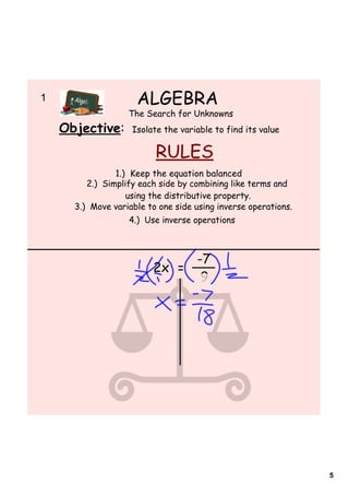 1                      ALGEBRA
                     The Search for Unknowns
    Objective:        Isolate the variable to find its value

                            RULES
                  1.) Keep the equation balanced
           2.) Simplify each side by combining like terms and
                     using the distributive property.
        3.) Move variable to one side using inverse operations.
                     4.) Use inverse operations



                                -7
                           2x =
                                 9




                                                                  5
 