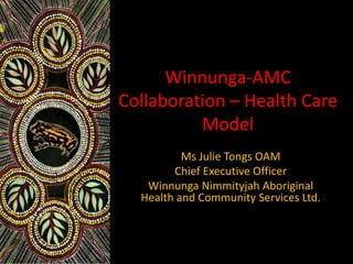 Winnunga-AMC
Collaboration – Health Care
Model
Ms Julie Tongs OAM
Chief Executive Officer
Winnunga Nimmityjah Aboriginal
Health and Community Services Ltd.
 