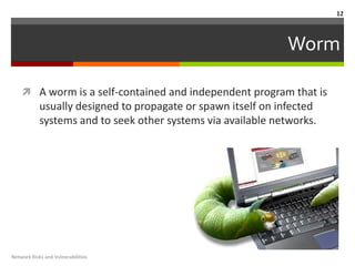 12



                                                               Worm

     A worm is a self-contained and independent program that is
            usually designed to propagate or spawn itself on infected
            systems and to seek other systems via available networks.




Network Risks and Vulnerabilities
 