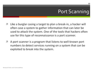 13



                                                  Port Scanning

     Like a burglar casing a target to plan a break-in, a hacker will
            often case a system to gather information that can later be
            used to attack the system. One of the tools that hackers often
            use for this type of reconnaissance is a port scanner.

     A port scanner is a program that listens to well-known port
            numbers to detect services running on a system that can be
            exploited to break into the system.




Network Risks and Vulnerabilities
 