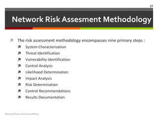 17



      Network Risk Assesment Methodology

           The risk assessment methodology encompasses nine primary steps :
                  System Characterization
                  Threat Identification
                  Vulnerability Identification
                  Control Analysis
                  Likelihood Determination
                  Impact Analysis
                  Risk Determination
                  Control Recommendations
                  Results Documentation


Network Risks and Vulnerabilities
 