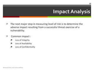 19



                                                  Impact Analysis

           The next major step in measuring level of risk is to determine the
            adverse impact resulting from a successful threat exercise of a
            vulnerability.

            Common impact :
                  Loss of Integrity
                  Loss of Availability
                  Loss of Confidentiality




Network Risks and Vulnerabilities
 