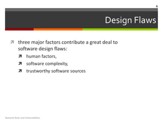 6



                                              Design Flaws

     three major factors contribute a great deal to
            software design flaws:
             human factors,
             software complexity,
             trustworthy software sources




Network Risks and Vulnerabilities
 