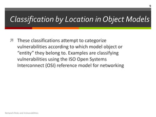 9



    Classification by Location in Object Models

     These classifications attempt to categorize
            vulnerabilities according to which model object or
            “entity” they belong to. Examples are classifying
            vulnerabilities using the ISO Open Systems
            Interconnect (OSI) reference model for networking




Network Risks and Vulnerabilities
 