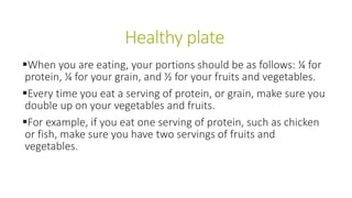 Healthy plate
When you are eating, your portions should be as follows: ¼ for
protein, ¼ for your grain, and ½ for your fruits and vegetables.
Every time you eat a serving of protein, or grain, make sure you
double up on your vegetables and fruits.
For example, if you eat one serving of protein, such as chicken
or fish, make sure you have two servings of fruits and
vegetables.
 