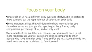 Focus on your body
Since each of us has a different body type and lifestyle, it is important to
make sure you eat the right number of calories for your body.
Some important things that will determine how many calories you
should consume are your gender, age, height, body frame, body
composition, percentage of fat, and activity level.
For example, if you are taller and more active, you would need to eat
more food because you will burn more calories compared to other
people who have a smaller body frame and/or are less active; they do not
need to consume as much food to function well.
 