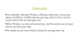 Example
For example, Michael Phelps, a famous swimmer, consumes
about 10,000 to 12,000 calories per day, which is four to five
times more than an average man.
Why? Phelps is a very tall and active, and he works out at least
five to six hours per day.
He needs to eat more food to keep his energy level up.
 