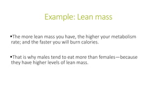 Example: Lean mass
The more lean mass you have, the higher your metabolism
rate; and the faster you will burn calories.
That is why males tend to eat more than females—because
they have higher levels of lean mass.
 