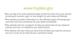 www.myplate.gov
You can log on to www.mypyramid.gov to find out how much you should
be eating to maintain, gain, or lose weight for your body and lifestyle.
This website provides information on the different types of food groups
and how much you should eat for your body and lifestyle.
The website also has a program to help you keep track of your physical
activity and how it is related to your food choices.
The website will also show you what kind of foods you need to consume
less of, or more of, to meet all your nutritional needs.
 