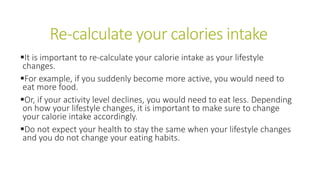 Re-calculate your calories intake
It is important to re-calculate your calorie intake as your lifestyle
changes.
For example, if you suddenly become more active, you would need to
eat more food.
Or, if your activity level declines, you would need to eat less. Depending
on how your lifestyle changes, it is important to make sure to change
your calorie intake accordingly.
Do not expect your health to stay the same when your lifestyle changes
and you do not change your eating habits.
 