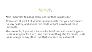 Variety
It is important to eat as many kinds of foods as possible.
There are at least 114 vitamins and minerals that your body needs
to stay healthy, and one or two foods will not provide all those
nutrients.
For example, if you eat a banana for breakfast, eat something else
such as an apple for lunch, and then something else for dinner, such
as an orange or any other fruit that you have not eaten yet.
 