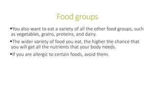 Food groups
You also want to eat a variety of all the other food groups, such
as vegetables, grains, proteins, and dairy.
The wider variety of food you eat, the higher the chance that
you will get all the nutrients that your body needs.
If you are allergic to certain foods, avoid them.
 