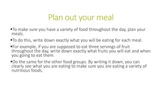 Plan out your meal
To make sure you have a variety of food throughout the day, plan your
meals.
To do this, write down exactly what you will be eating for each meal.
For example, if you are supposed to eat three servings of fruit
throughout the day, write down exactly what fruits you will eat and when
you going to eat them.
Do the same for the other food groups. By writing it down, you can
clearly see what you are eating to make sure you are eating a variety of
nutritious foods.
 