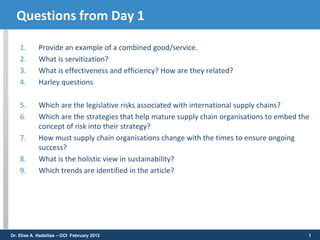 Questions from Day 1

    1.       Provide an example of a combined good/service.
    2.       What is servitization?
    3.       What is effectiveness and efficiency? How are they related?
    4.       Harley questions

    5.       Which are the legislative risks associated with international supply chains?
    6.       Which are the strategies that help mature supply chain organisations to embed the
             concept of risk into their strategy?
    7.       How must supply chain organisations change with the times to ensure ongoing
             success?
    8.       What is the holistic view in sustainability?
    9.       Which trends are identified in the article?




Dr. Elias A. Hadzilias – OCI February 2012                                                   1
 