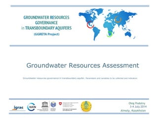 Groundwater Resources Assessment 
Groundwater resources governance in transboundary aquifer. Parameters and variables to be collected and indicators 
Oleg Podolny 
3-4 July 2014 
Almaty, Kazakhstan 
 