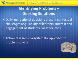 Identifying Problems –
Seeking Solutions
• Daily instructional decisions present contextual
challenges (e.g., ability of learners, interest and
engagement of students, weather, etc.)
• Action research is a systematic approach to
problem solving
9
 