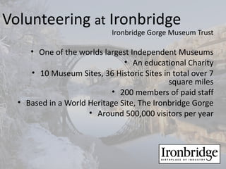 Volunteering at Ironbridge
                            Ironbridge Gorge Museum Trust

     • One of the worlds largest Independent Museums
                               • An educational Charity
     • 10 Museum Sites, 36 Historic Sites in total over 7
                                            square miles
                           • 200 members of paid staff
  • Based in a World Heritage Site, The Ironbridge Gorge
                     • Around 500,000 visitors per year
 