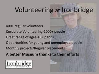 Volunteering at Ironbridge

400+ regular volunteers
Corporate Volunteering-1000+ people
Great range of ages-16 up to 90
Opportunities for young and unemployed people
Monthly projects/Regular placements
A better Museum thanks to their efforts
 