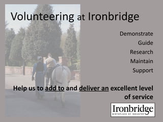 Volunteering at Ironbridge
                                    Demonstrate
                                          Guide
                                       Research
                                       Maintain
                                        Support

Help us to add to and deliver an excellent level
                                     of service
 