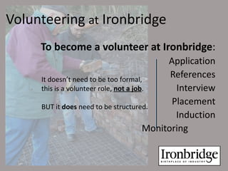 Volunteering at Ironbridge
     To become a volunteer at Ironbridge:
                                             Application
     It doesn’t need to be too formal,
                                              References
     this is a volunteer role, not a job.      Interview
     BUT it does need to be structured.
                                              Placement
                                               Induction
                                        Monitoring
 