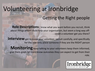 Volunteering at Ironbridge
                                Getting the Right people
    Role Descriptions- know what you want before you recruit, think
   about things which could help your organisation, but seem a long way off-
                                           could a volunteer get you there?

 Interview-get to know your volunteer, recruit carefully, and specifically
               for the role-only place someone if they are the RIGHT person

   Monitoring-keep talking to your volunteers keep them informed,
  give them goals let them know outcomes they can expect to get from their
                                                                     role.
 