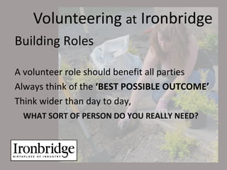 Volunteering at Ironbridge
Building Roles

A volunteer role should benefit all parties
Always think of the ‘BEST POSSIBLE OUTCOME’
Think wider than day to day,
 WHAT SORT OF PERSON DO YOU REALLY NEED?
 