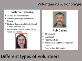 Volunteering at Ironbridge
        Justyna Gasinska
  20 year-old Polish student
  Currently working weekends in a
   factory
  Studying Business Administration at
   college, evenings only
  Would like to have an office job but
   needs experience                                    Rob Davies
                                             59 years old
                                             Lives locally
                                             Recently retired
                                             Misses work and the contact with
                                              others
                                             Feels he has skills to give



Different types of Volunteers
 