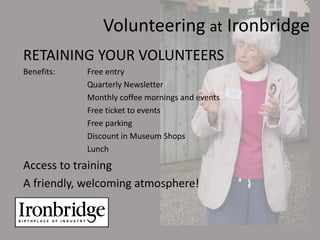 Volunteering at Ironbridge
RETAINING YOUR VOLUNTEERS
Benefits:   Free entry
            Quarterly Newsletter
            Monthly coffee mornings and events
            Free ticket to events
            Free parking
            Discount in Museum Shops
            Lunch
Access to training
A friendly, welcoming atmosphere!
 