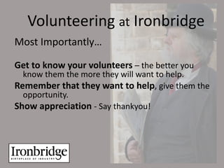 Volunteering at Ironbridge
Most Importantly…

Get to know your volunteers – the better you
  know them the more they will want to help.
Remember that they want to help, give them the
  opportunity.
Show appreciation - Say thankyou!
 