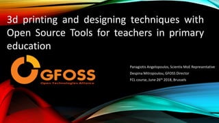 Panagiotis Angelopoulos, Scientix MoE Representative
Despina Mitropoulou, GFOSS Director
FCL course, June 26th 2018, Brussels
3d printing and designing techniques with
Open Source Tools for teachers in primary
education
 