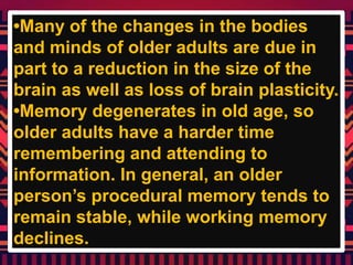 •Many of the changes in the bodies
and minds of older adults are due in
part to a reduction in the size of the
brain as well as loss of brain plasticity.
•Memory degenerates in old age, so
older adults have a harder time
remembering and attending to
information. In general, an older
person’s procedural memory tends to
remain stable, while working memory
declines.
 