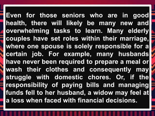 Even for those seniors who are in good
health, there will likely be many new and
overwhelming tasks to learn. Many elderly
couples have set roles within their marriage,
where one spouse is solely responsible for a
certain job. For example, many husbands
have never been required to prepare a meal or
wash their clothes and consequently may
struggle with domestic chores. Or, if the
responsibility of paying bills and managing
funds fell to her husband, a widow may feel at
a loss when faced with financial decisions.
 