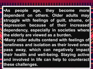 •As people age, they become more
dependent on others. Older adults may
struggle with feelings of guilt, shame, or
depression because of their increased
dependency, especially in societies where
the elderly are viewed as a burden.
•Many older adults contend with feelings of
loneliness and isolation as their loved ones
pass away, which can negatively impact
their health and well-being. Staying active
and involved in life can help to counteract
these challenges.
 