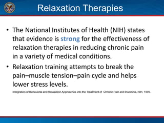 Relaxation Therapies
• The National Institutes of Health (NIH) states
that evidence is strong for the effectiveness of
relaxation therapies in reducing chronic pain
in a variety of medical conditions.
• Relaxation training attempts to break the
pain–muscle tension–pain cycle and helps
lower stress levels.
Integration of Behavioral and Relaxation Approaches into the Treatment of Chronic Pain and Insomnia, NIH, 1995.
 