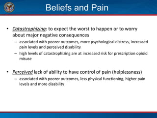 Beliefs and Pain
• Catastrophizing: to expect the worst to happen or to worry
about major negative consequences
– associated with poorer outcomes, more psychological distress, increased
pain levels and perceived disability
– high levels of catastrophizing are at increased risk for prescription opioid
misuse
• Perceived lack of ability to have control of pain (helplessness)
– associated with poorer outcomes, less physical functioning, higher pain
levels and more disability
 