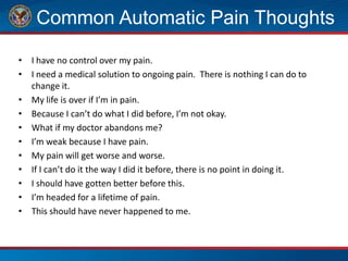 Common Automatic Pain Thoughts
• I have no control over my pain.
• I need a medical solution to ongoing pain. There is nothing I can do to
change it.
• My life is over if I’m in pain.
• Because I can’t do what I did before, I’m not okay.
• What if my doctor abandons me?
• I’m weak because I have pain.
• My pain will get worse and worse.
• If I can’t do it the way I did it before, there is no point in doing it.
• I should have gotten better before this.
• I’m headed for a lifetime of pain.
• This should have never happened to me.
 